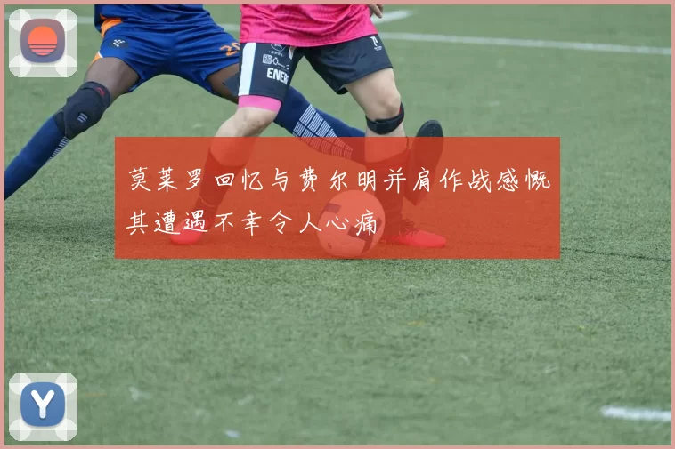 莫莱罗回忆与费尔明并肩作战感慨其遭遇不幸令人心痛