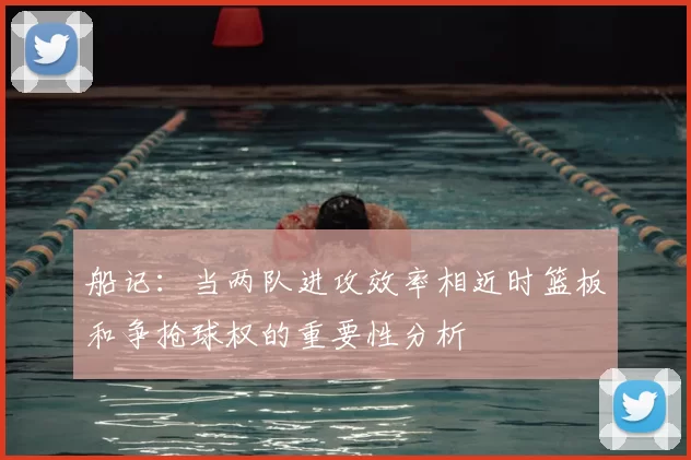 船记:当两队进攻效率相近时篮板和争抢球权的重要性分析