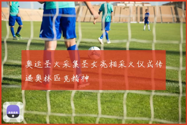 奥运圣火采集圣女亮相采火仪式传递奥林匹克精神