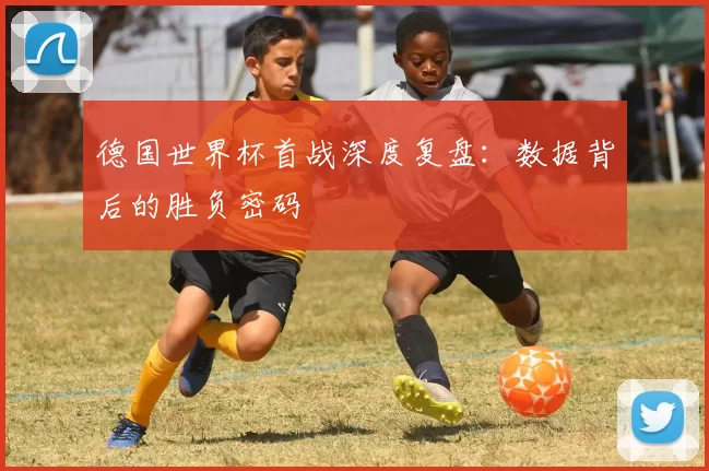 德国世界杯首战深度复盘:数据背后的胜负密码