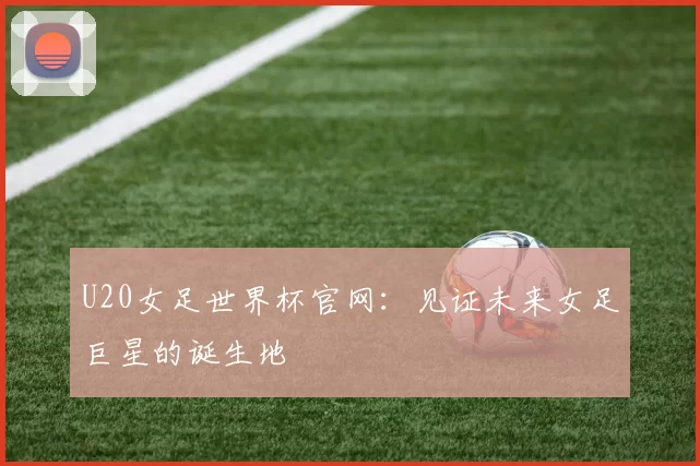 U20女足世界杯官网：见证未来女足巨星的诞生地