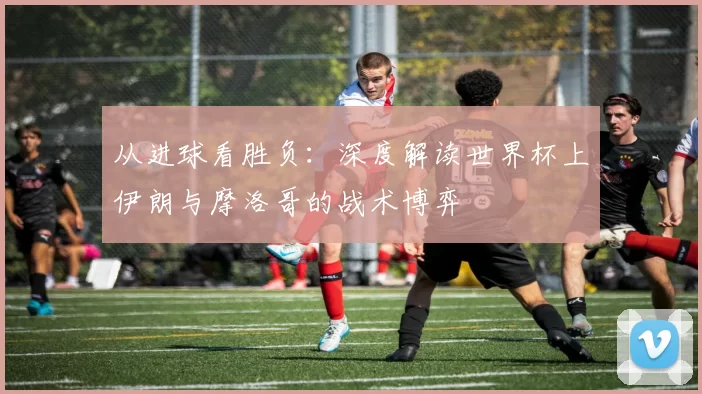 从进球看胜负:深度解读世界杯上伊朗与摩洛哥的战术博弈