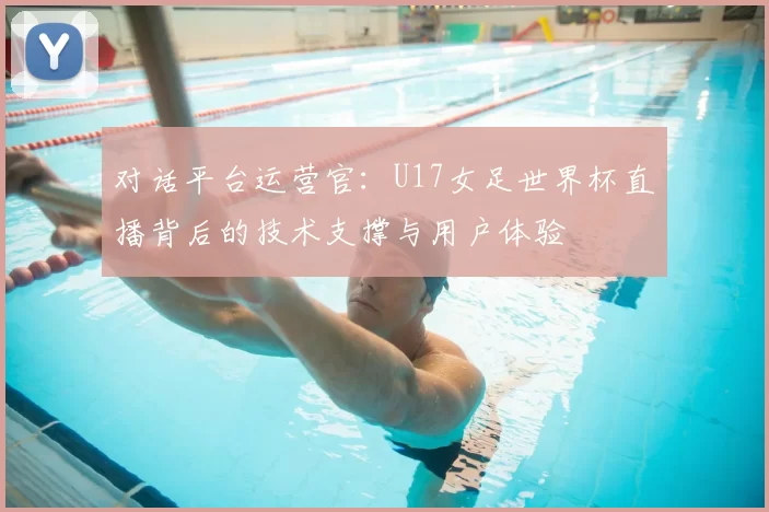 对话平台运营官：U17女足世界杯直播背后的技术支撑与用户体验