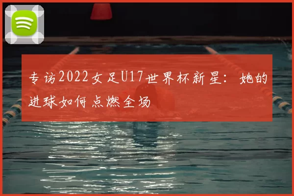 专访2022女足U17世界杯新星:她的进球如何点燃全场