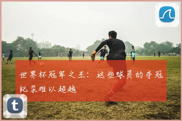 世界杯冠军之王：这些球员的夺冠纪录难以超越