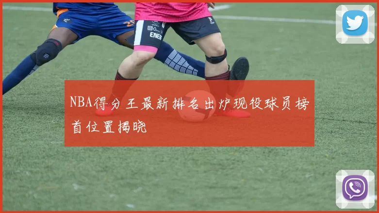 NBA得分王最新排名出炉现役球员榜首位置揭晓